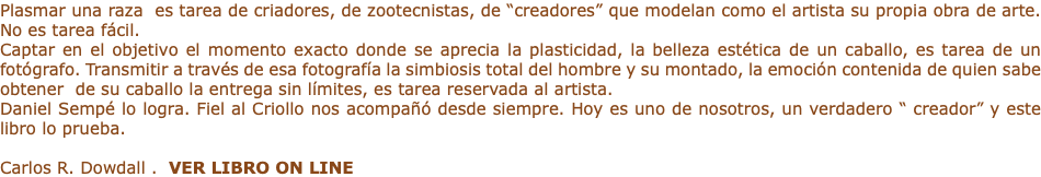 Plasmar una raza es tarea de criadores, de zootecnistas, de “creadores” que modelan como el artista su propia obra de arte. No es tarea fácil. Captar en el objetivo el momento exacto donde se aprecia la plasticidad, la belleza estética de un caballo, es tarea de un fotógrafo. Transmitir a través de esa fotografía la simbiosis total del hombre y su montado, la emoción contenida de quien sabe obtener de su caballo la entrega sin límites, es tarea reservada al artista. Daniel Sempé lo logra. Fiel al Criollo nos acompañó desde siempre. Hoy es uno de nosotros, un verdadero “ creador” y este libro lo prueba. Carlos R. Dowdall . VER LIBRO ON LINE